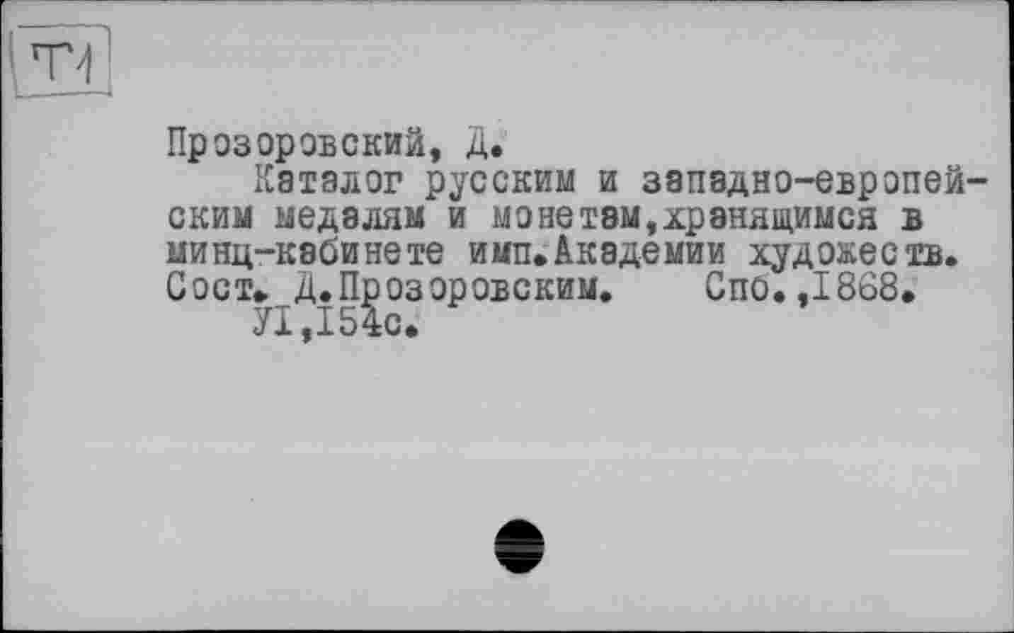 ﻿рЗ
Прозоровский, Д.
Каталог русским и западно-европейским медалям и монетам,хранящимся в минц-кабинете имп.Академии художеств. Сост» Д. Прозоровским.	Спо. ,1868.
УІ ,154с.